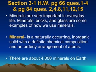 Section 3-1 H.W. pg 66 ques.1-4 & pg 84 ques. 2,4,8,11,12,15 Minerals are very important in everyday life. Minerals, bricks, and glass are some examples of how we use minerals. Mineral - is a naturally occurring, inorganic solid with a definite chemical composition and an orderly arrangement of atoms. There are about 4,000 minerals on Earth. 
