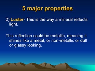 5 major properties 2)  Luster - This is the way a mineral reflects light. This reflection could be metallic, meaning it shines like a metal, or non-metallic or dull or glassy looking. 