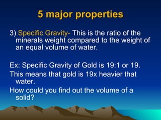 5 major properties 3)  Specific Gravity-  This is the ratio of the minerals weight compared to the weight of an equal volume of water. Ex: Specific Gravity of Gold is 19:1 or 19. This means that gold is 19x heavier that water. How could you find out the volume of a solid? 