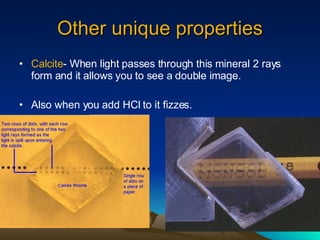 Other unique properties Calcite - When light passes through this mineral 2 rays form and it allows you to see a double image. Also when you add HCl to it fizzes. 