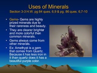 Uses of Minerals Section 3-3 H.W. pg 84 ques. 6,9 & pg. 86 ques. 6,7-10 Gems - Gems are highly prized minerals due to their rareness and beauty. They are clearer brighter and more colorful then common minerals. Gems always come from other minerals. Ex: Amethyst is a gem that comes from Quartz.  Because it has less iron in it than quartz does it has a beautiful purple color. 