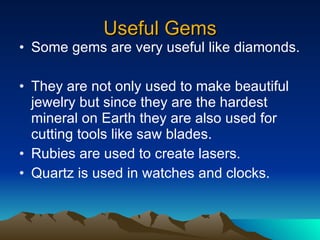 Useful Gems Some gems are very useful like diamonds. They are not only used to make beautiful jewelry but since they are the hardest mineral on Earth they are also used for cutting tools like saw blades. Rubies are used to create lasers. Quartz is used in watches and clocks. 