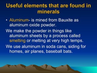Useful elements that are found in minerals Aluminum - is mined from Bauxite as aluminum oxide powder. We make the powder in things like aluminum sheets by a process called  smelting  or melting at very high temps. We use aluminum in soda cans, siding for homes, air planes, baseball bats. 