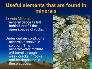 Useful elements that are found in minerals 2)  Vein Minerals-  mineral deposits left behind that fill the open spaces of rocks. Under certain conditions minerals dissolve in solution. This mineral/water mixture will travel through weak cracks in rocks and be deposited in these spaces. 