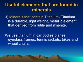 Useful elements that are found in minerals 3)  Minerals that contain Titanium-  Titanium is a durable, light weight, metallic element that derived from rutile and ilmenite. We use titanium in car bodies planes, eyeglass frames, tennis rackets, bikes and wheel chairs. 