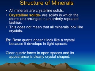 Structure of Minerals All minerals are crystalline solids. Crystalline solids -  are solids in which the atoms are arranged in an orderly repeated fashion. This does not mean that all minerals look like crystals. Ex:  Rose quartz doesn’t look like a crystal because it develops in tight spaces. Clear quartz forms in open spaces and its appearance is clearly crystal shaped. 