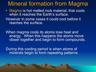 Mineral formation from Magma Magma  is hot melted rock material, that cools when it reaches the Earth’s surface.  However in some cases it could cool before it reaches the surface. When magma cools its atoms lose heat and energy.  When this happens the atoms move closer together and begin to form compounds. During this cooling period is when atoms of minerals begin to form repeating patterns. 