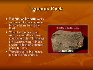 Igneous Rock Extrusive igneous  rocks are formed by the cooling of lava on the surface of the Earth.  When lava cools on the surface it could be exposed to water and air.  This causes the lava to cool quickly and does not allow large mineral grains to form. Therefore extrusive igneous rock looks fine grained. 