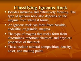 Classifying Igneous Rock Besides intrusive and extrusively forming. The type of igneous rock also depends on the magma from which it forms. An igneous rock can form from basaltic, andesitic, or granitic, magma. The type of magma that rocks form from determines important chemical and physical  properties of that rock. These include mineral composition, density, color, and melting point. 