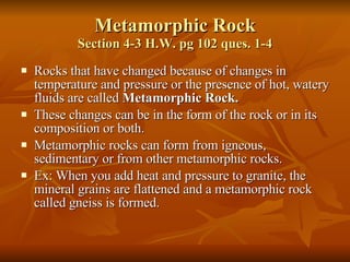 Metamorphic Rock Section 4-3 H.W. pg 102 ques. 1-4 Rocks that have changed because of changes in temperature and pressure or the presence of hot, watery fluids are called  Metamorphic Rock. These changes can be in the form of the rock or in its composition or both. Metamorphic rocks can form from igneous, sedimentary or from other metamorphic rocks. Ex: When you add heat and pressure to granite, the mineral grains are flattened and a metamorphic rock called gneiss is formed. 