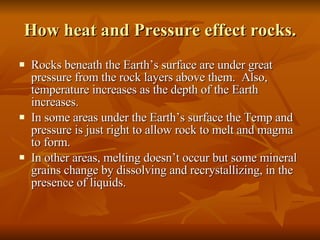How heat and Pressure effect rocks. Rocks beneath the Earth’s surface are under great pressure from the rock layers above them.  Also, temperature increases as the depth of the Earth increases.  In some areas under the Earth’s surface the Temp and pressure is just right to allow rock to melt and magma to form. In other areas, melting doesn’t occur but some mineral grains change by dissolving and recrystallizing, in the presence of liquids. 