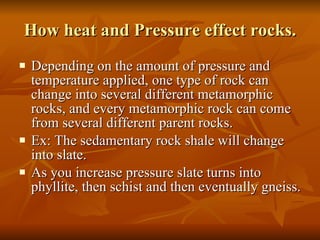 How heat and Pressure effect rocks. Depending on the amount of pressure and temperature applied, one type of rock can change into several different metamorphic rocks, and every metamorphic rock can come from several different parent rocks. Ex: The sedamentary rock shale will change into slate. As you increase pressure slate turns into phyllite, then schist and then eventually gneiss. 