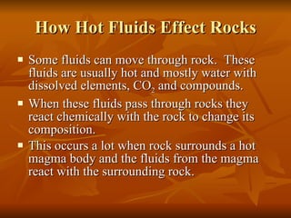 How Hot Fluids Effect Rocks Some fluids can move through rock.  These fluids are usually hot and mostly water with dissolved elements, CO 2  and compounds. When these fluids pass through rocks they react chemically with the rock to change its composition.  This occurs a lot when rock surrounds a hot magma body and the fluids from the magma react with the surrounding rock. 