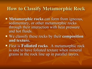 How to Classify Metamorphic Rock Metamorphic rocks  can form from igneous, sedimentary, or other metamorphic rocks through their interaction with heat pressure and hot fluids. We classify these rocks by their  composition and texture. First is  Foliated  rocks .  A metamorphic rock is said to have foliated texture when mineral grains in the rock line up in parallel layers. 