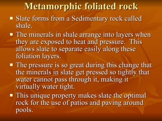 Metamorphic foliated rock Slate forms from a Sedimentary rock called shale. The minerals in shale arrange into layers when they are exposed to heat and pressure.  This allows slate to separate easily along these foliation layers. The pressure is so great during this change that the minerals in slate get pressed so tightly that water cannot pass through it, making it virtually water tight.  This unique property makes slate the optimal rock for the use of patios and paving around pools. 