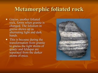 Metamorphic foliated rock Gneiss, another foliated rock, forms when granite is changed. The foliation in gneiss shows up as alternating light and dark bands. This is because during the transformation from granite to gneiss the light atoms of quartz and feldspar are separated from the darker atoms of mica. 