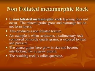 Non Foliated metamorphic Rock In  non foliated metamorphic rock  layering does not occur.  The mineral grains grow and rearrange but do not form layers. This produces a non foliated texture.  An example is when sandstone, a sedimentary rock composed of mostly quartz grains, is exposed to heat and pressure. The quartz grains here grow in size and become interlocking like a jigsaw puzzle. The resulting rock is called quartzite. 