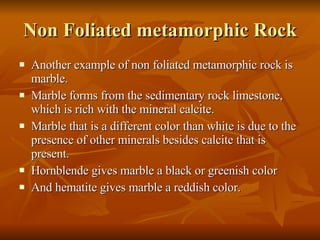Non Foliated metamorphic Rock Another example of non foliated metamorphic rock is marble. Marble forms from the sedimentary rock limestone, which is rich with the mineral calcite. Marble that is a different color than white is due to the presence of other minerals besides calcite that is present. Hornblende gives marble a black or greenish color And hematite gives marble a reddish color. 