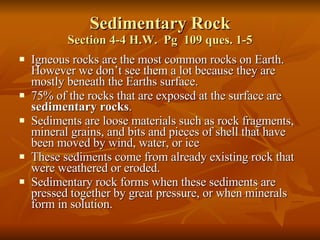 Sedimentary Rock Section 4-4 H.W.  Pg  109 ques. 1-5 Igneous rocks are the most common rocks on Earth. However we don’t see them a lot because they are mostly beneath the Earths surface. 75% of the rocks that are exposed at the surface are  sedimentary rocks . Sediments are loose materials such as rock fragments, mineral grains, and bits and pieces of shell that have been moved by wind, water, or ice These sediments come from already existing rock that were weathered or eroded.  Sedimentary rock forms when these sediments are pressed together by great pressure, or when minerals form in solution. 