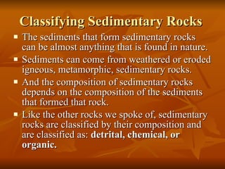 Classifying Sedimentary Rocks  The sediments that form sedimentary rocks can be almost anything that is found in nature. Sediments can come from weathered or eroded igneous, metamorphic, sedimentary rocks. And the composition of sedimentary rocks depends on the composition of the sediments that formed that rock. Like the other rocks we spoke of, sedimentary rocks are classified by their composition and are classified as:  detrital, chemical, or organic. 