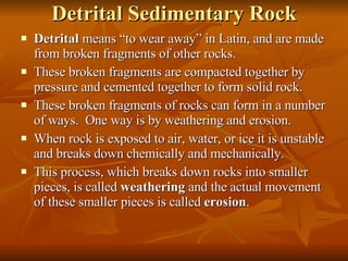 Detrital Sedimentary Rock Detrital  means “to wear away” in Latin, and are made from broken fragments of other rocks. These broken fragments are compacted together by pressure and cemented together to form solid rock. These broken fragments of rocks can form in a number of ways.  One way is by weathering and erosion. When rock is exposed to air, water, or ice it is unstable and breaks down chemically and mechanically.  This process, which breaks down rocks into smaller pieces, is called  weathering  and the actual movement of these smaller pieces is called  erosion . 