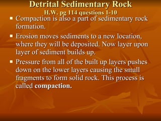 Detrital Sedimentary Rock H.W. pg 114 questions 1-10 Compaction is also a part of sedimentary rock formation. Erosion moves sediments to a new location, where they will be deposited. Now layer upon layer of sediment builds up. Pressure from all of the built up layers pushes down on the lower layers causing the small fragments to form solid rock. This process is called  compaction.   