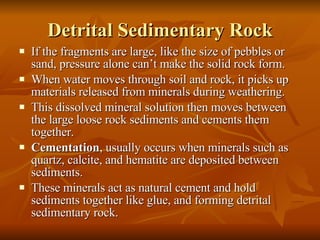 Detrital Sedimentary Rock If the fragments are large, like the size of pebbles or sand, pressure alone can’t make the solid rock form. When water moves through soil and rock, it picks up materials released from minerals during weathering. This dissolved mineral solution then moves between the large loose rock sediments and cements them together. Cementation , usually occurs when minerals such as quartz, calcite, and hematite are deposited between sediments. These minerals act as natural cement and hold sediments together like glue, and forming detrital sedimentary rock.  