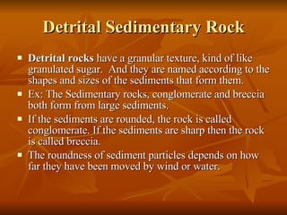 Detrital Sedimentary Rock Detrital rocks  have a granular texture, kind of like granulated sugar.  And they are named according to the shapes and sizes of the sediments that form them. Ex: The Sedimentary rocks, conglomerate and breccia both form from large sediments. If the sediments are rounded, the rock is called conglomerate. If the sediments are sharp then the rock is called breccia. The roundness of sediment particles depends on how far they have been moved by wind or water. 