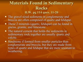 Materials Found in Sedimentary Rocks H.W. pg 114 ques. 11-20 The gravel sized sediments in conglomerate and breccia are often composed of quartz and feldspar.  These 2 minerals (quartz, feldspar) can be found in gneiss, granite, and limestone. The natural cement that holds the sediments in sedimentary rock together are usually quartz and calcite. Sandstone if formed from smaller particles than conglomerate and breccia, but they are made from types of quartz and feldspar that are more resistant to weathering. 