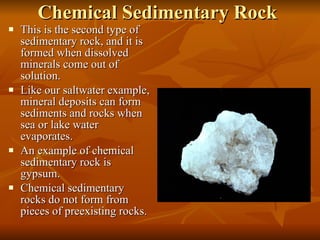 Chemical Sedimentary Rock This is the second type of sedimentary rock, and it is formed when dissolved minerals come out of solution. Like our saltwater example, mineral deposits can form sediments and rocks when sea or lake water evaporates. An example of chemical sedimentary rock is gypsum.  Chemical sedimentary rocks do not form from pieces of preexisting rocks. 