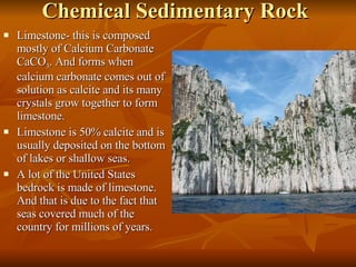 Chemical Sedimentary Rock Limestone- this is composed mostly of Calcium Carbonate CaCO 3 . And forms when calcium carbonate comes out of solution as calcite and its many crystals grow together to form limestone. Limestone is 50% calcite and is usually deposited on the bottom of lakes or shallow seas. A lot of the United States bedrock is made of limestone. And that is due to the fact that seas covered much of the country for millions of years. 