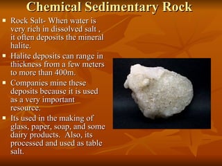 Chemical Sedimentary Rock Rock Salt- When water is very rich in dissolved salt , it often deposits the mineral halite. Halite deposits can range in thickness from a few meters to more than 400m. Companies mine these deposits because it is used as a very important resource. Its used in the making of glass, paper, soap, and some dairy products.  Also, its processed and used as table salt. 