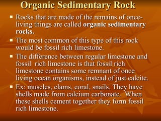 Organic Sedimentary Rock Rocks that are made of the remains of once-living things are called  organic sedimentary rocks. The most common of this type of this rock would be fossil rich limestone. The difference between regular limestone and fossil  rich limestone is that fossil rich limestone contains some remnant of once living ocean organisms, instead of just calcite. Ex: muscles, clams, coral, snails. They have shells made from calcium carbonate.  When these shells cement together they form fossil rich limestone. 