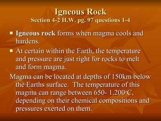 Igneous Rock Section 4-2 H.W. pg. 97 questions 1-4 Igneous rock  forms when magma cools and hardens.  At certain within the Earth, the temperature and pressure are just right for rocks to melt and form magma. Magma can be located at depths of 150km below the Earths surface.  The temperature of this magma can range between 650- 1,200 o C, depending on their chemical compositions and pressures exerted on them. 