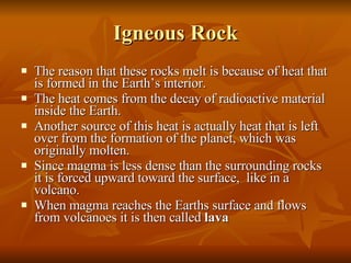 Igneous Rock The reason that these rocks melt is because of heat that is formed in the Earth’s interior. The heat comes from the decay of radioactive material inside the Earth. Another source of this heat is actually heat that is left over from the formation of the planet, which was originally molten. Since magma is less dense than the surrounding rocks it is forced upward toward the surface,  like in a volcano. When magma reaches the Earths surface and flows from volcanoes it is then called  lava 