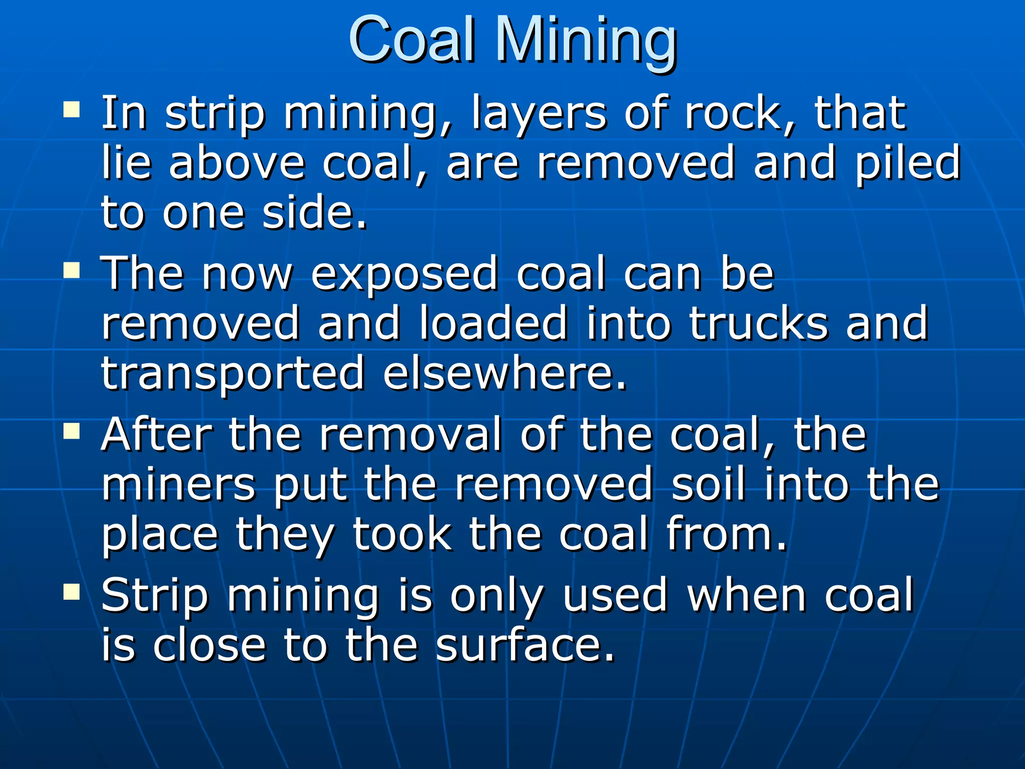 Coal Mining In strip mining, layers of rock, that lie above coal, are removed and piled to one side.  The now exposed coal can be removed and loaded into trucks and transported elsewhere. After the removal of the coal, the miners put the removed soil into the place they took the coal from. Strip mining is only used when coal is close to the surface. 