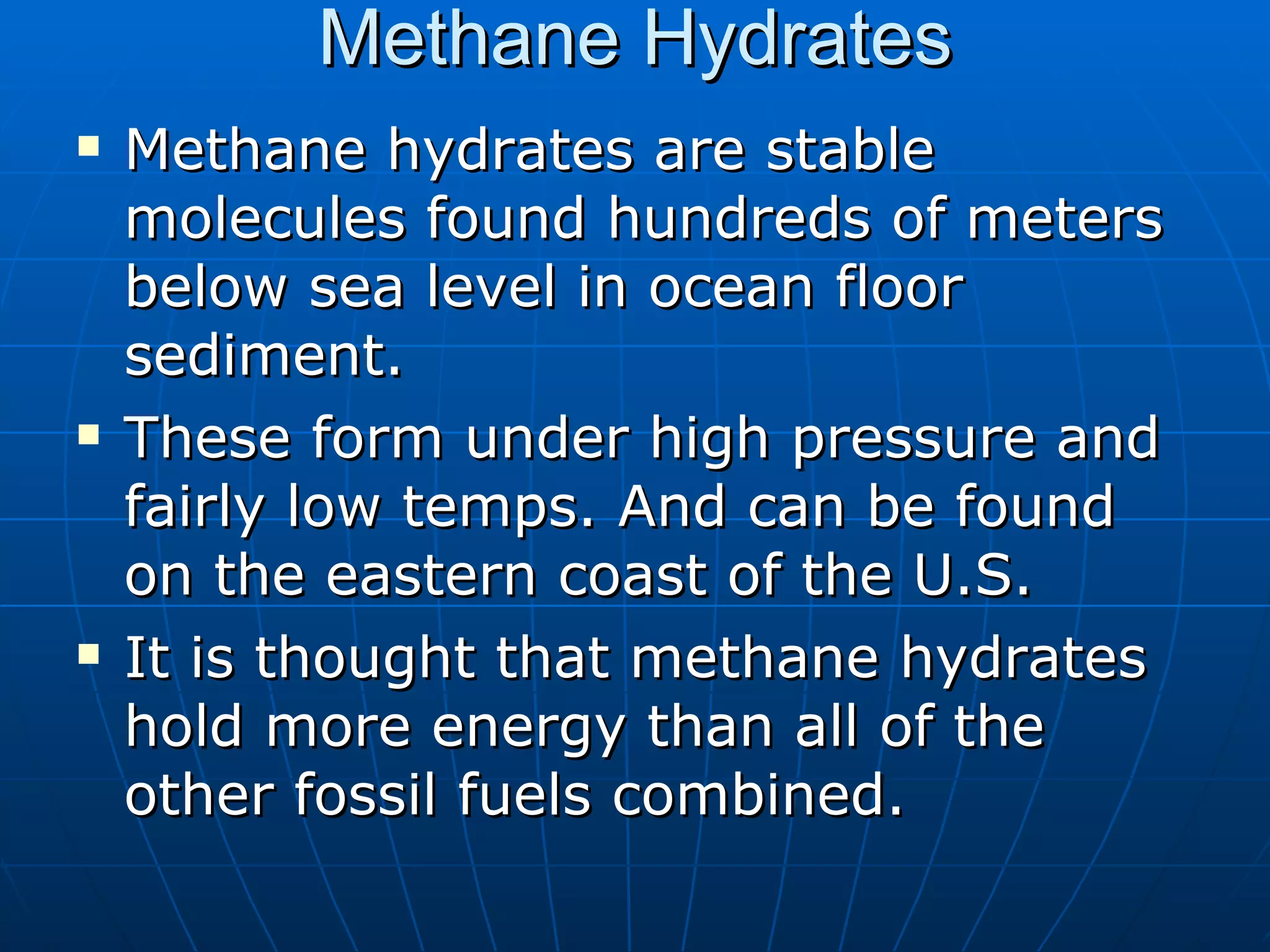 Methane Hydrates Methane hydrates are stable molecules found hundreds of meters below sea level in ocean floor sediment. These form under high pressure and fairly low temps. And can be found on the eastern coast of the U.S. It is thought that methane hydrates hold more energy than all of the other fossil fuels combined. 