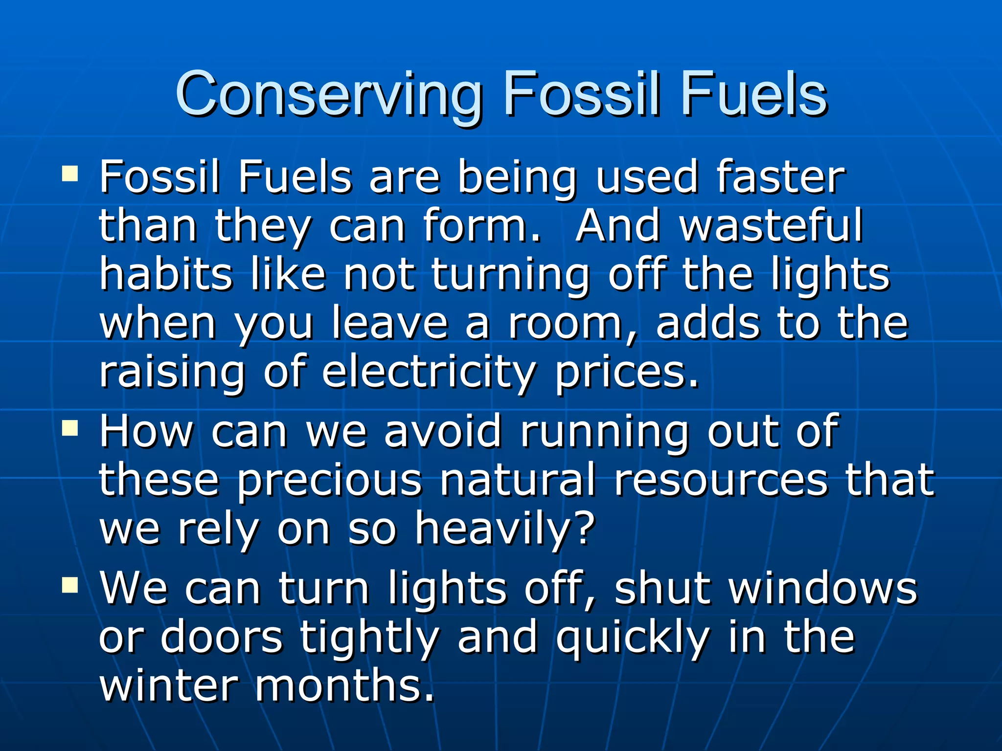 Conserving Fossil Fuels Fossil Fuels are being used faster than they can form.  And wasteful habits like not turning off the lights when you leave a room, adds to the raising of electricity prices. How can we avoid running out of these precious natural resources that we rely on so heavily? We can turn lights off, shut windows or doors tightly and quickly in the winter months. 