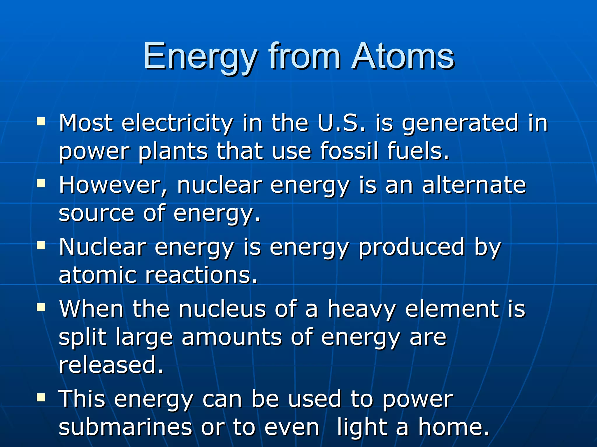 Energy from Atoms Most electricity in the U.S. is generated in  power plants that use fossil fuels. However, nuclear energy is an alternate source of energy. Nuclear energy is energy produced by atomic reactions. When the nucleus of a heavy element is split large amounts of energy are released. This energy can be used to power submarines or to even  light a home. 