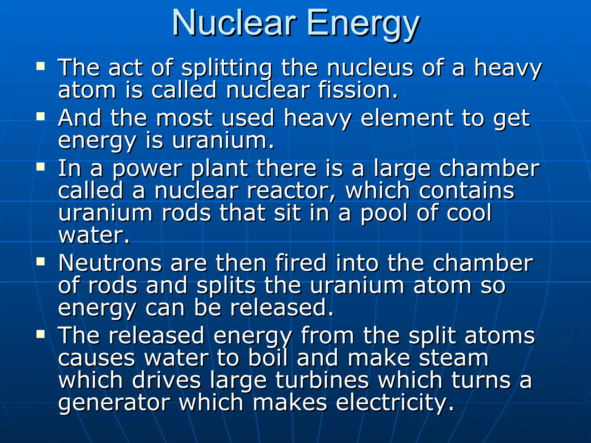 Nuclear Energy The act of splitting the nucleus of a heavy atom is called nuclear fission. And the most used heavy element to get energy is uranium. In a power plant there is a large chamber called a nuclear reactor, which contains uranium rods that sit in a pool of cool water.  Neutrons are then fired into the chamber of rods and splits the uranium atom so energy can be released.  The released energy from the split atoms causes water to boil and make steam which drives large turbines which turns a generator which makes electricity. 