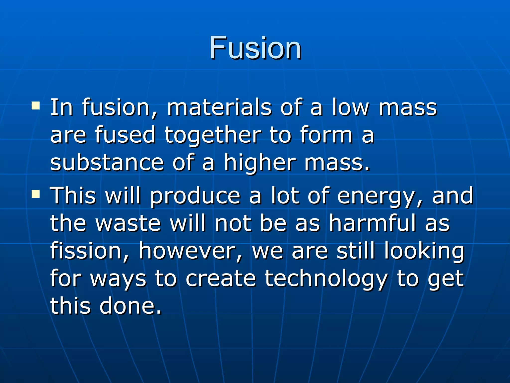 Fusion In fusion, materials of a low mass are fused together to form a substance of a higher mass. This will produce a lot of energy, and the waste will not be as harmful as fission, however, we are still looking for ways to create technology to get this done. 