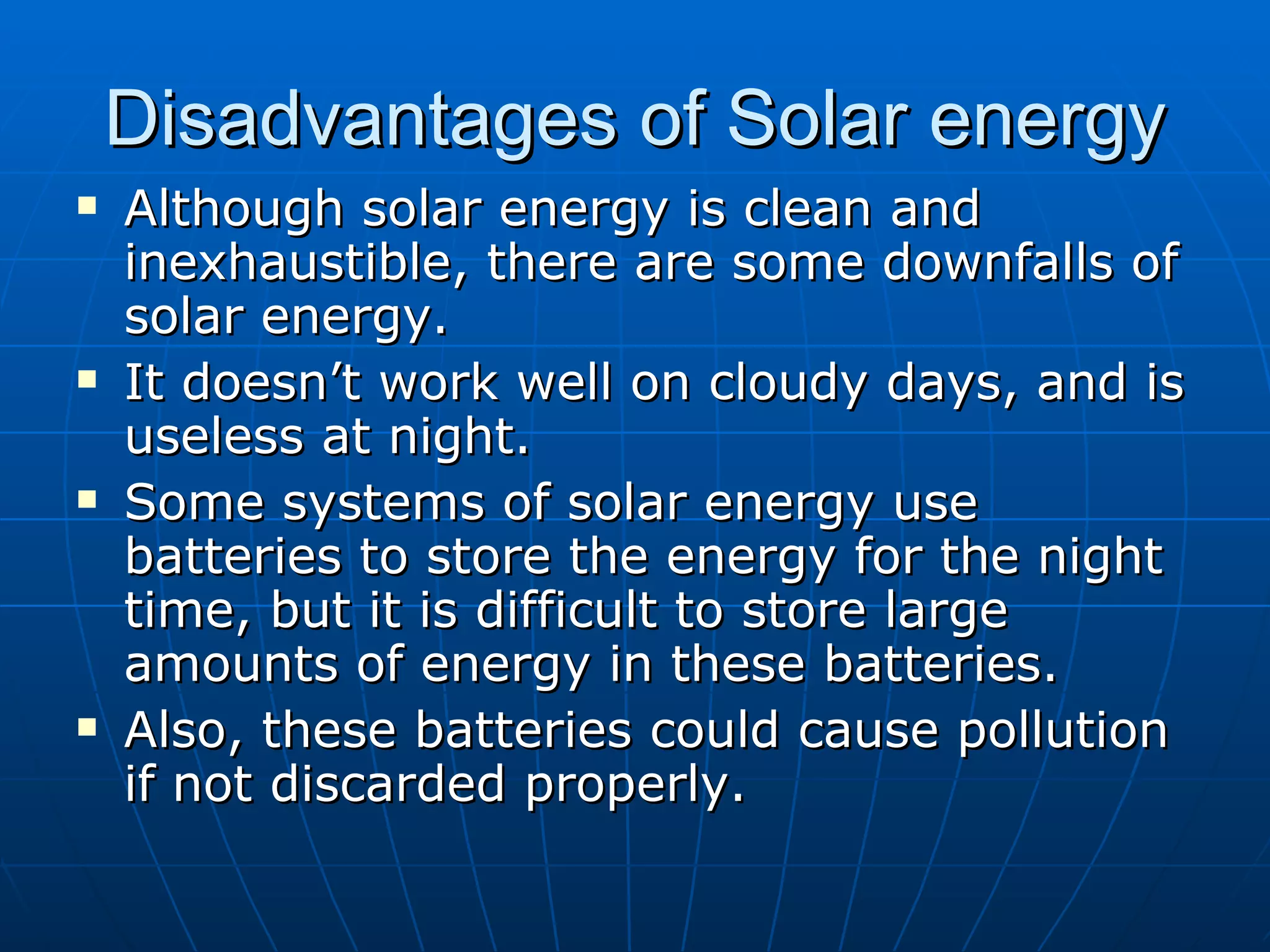 Disadvantages of Solar energy Although solar energy is clean and inexhaustible, there are some downfalls of solar energy. It doesn’t work well on cloudy days, and is useless at night. Some systems of solar energy use batteries to store the energy for the night time, but it is difficult to store large amounts of energy in these batteries. Also, these batteries could cause pollution if not discarded properly. 