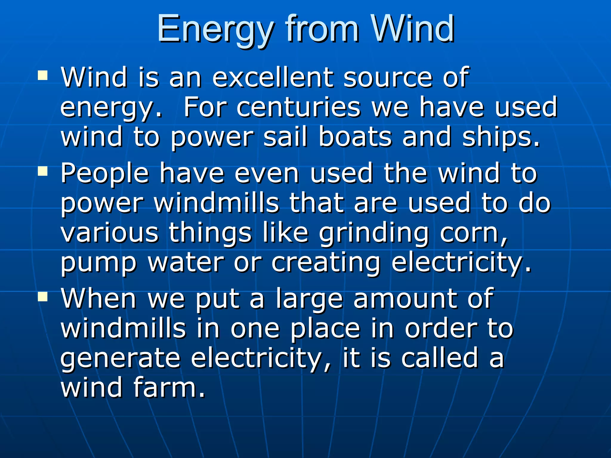 Energy from Wind Wind is an excellent source of energy.  For centuries we have used wind to power sail boats and ships. People have even used the wind to power windmills that are used to do various things like grinding corn, pump water or creating electricity. When we put a large amount of windmills in one place in order to generate electricity, it is called a wind farm. 