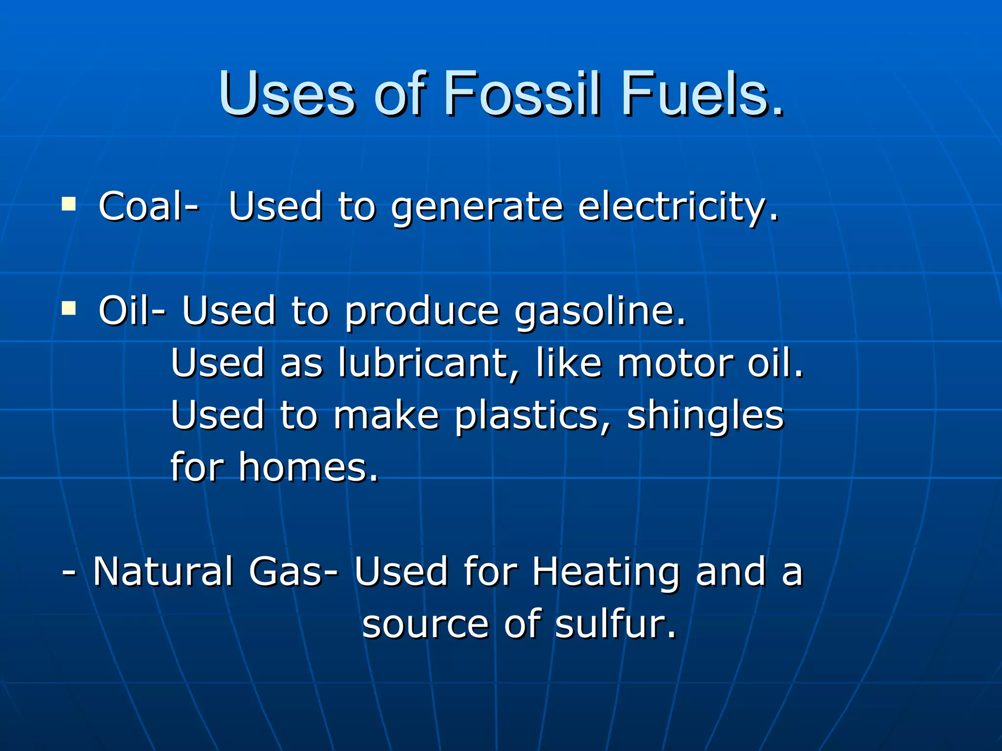 Uses of Fossil Fuels. Coal-  Used to generate electricity. Oil- Used to produce gasoline. Used as lubricant, like motor oil. Used to make plastics, shingles  for homes. - Natural Gas- Used for Heating and a  source of sulfur. 