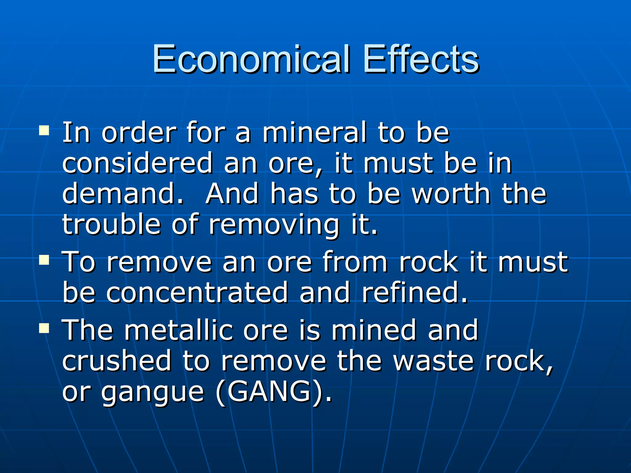 Economical Effects In order for a mineral to be considered an ore, it must be in demand.  And has to be worth the trouble of removing it. To remove an ore from rock it must be concentrated and refined. The metallic ore is mined and crushed to remove the waste rock, or gangue (GANG). 