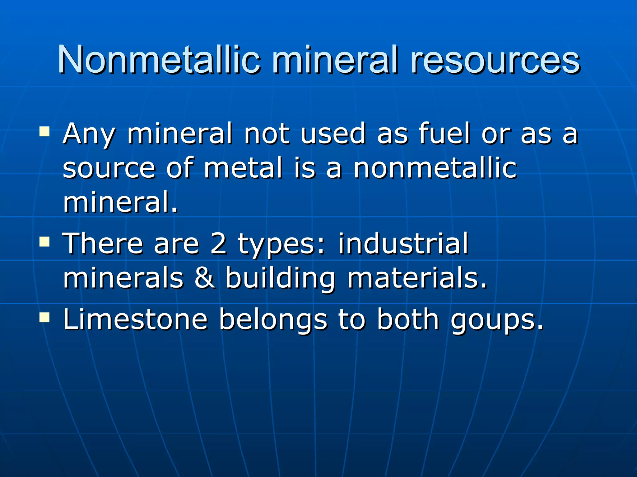 Nonmetallic mineral resources Any mineral not used as fuel or as a source of metal is a nonmetallic mineral. There are 2 types: industrial minerals & building materials. Limestone belongs to both goups. 