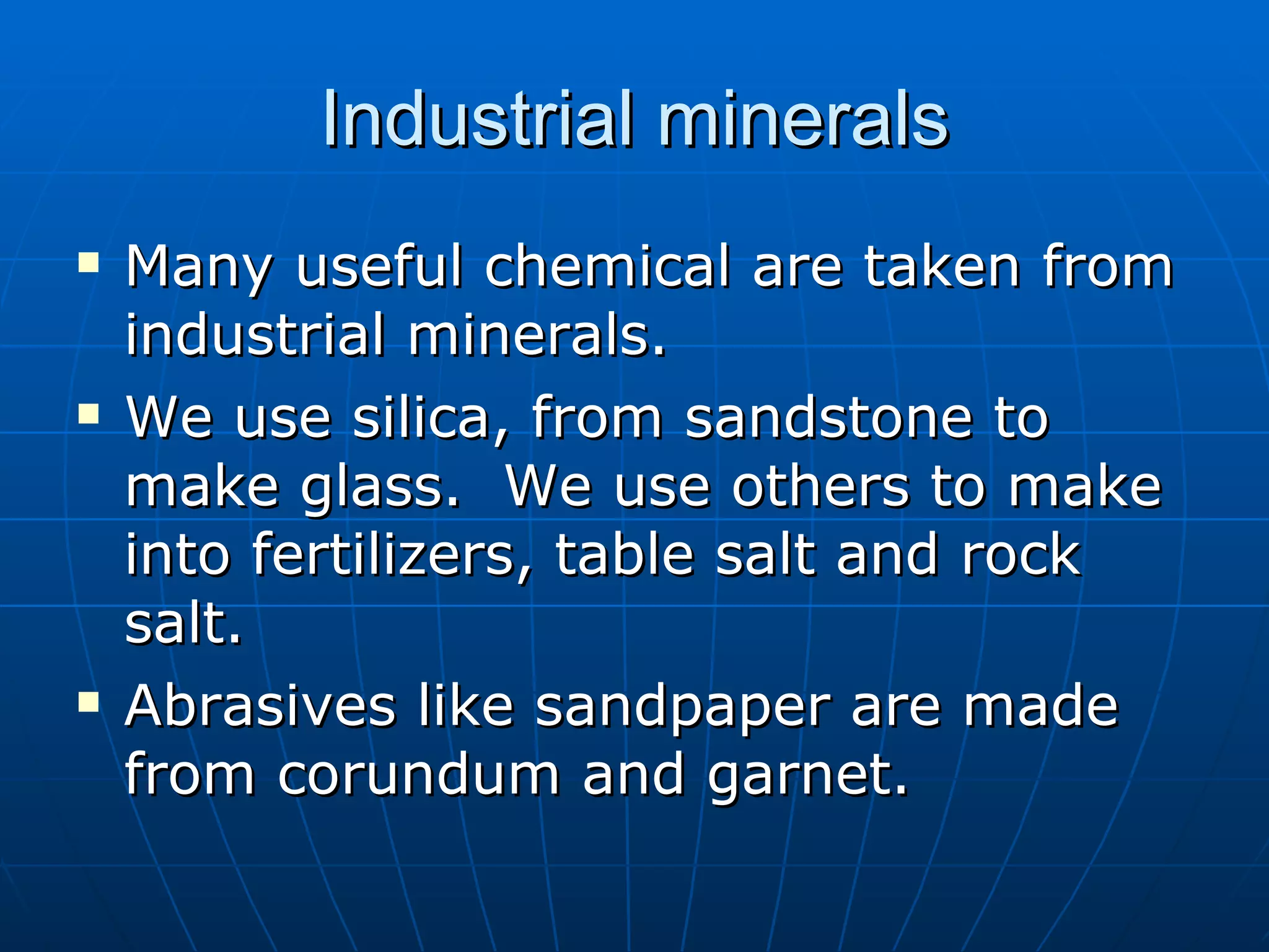 Industrial minerals Many useful chemical are taken from industrial minerals. We use silica, from sandstone to make glass.  We use others to make into fertilizers, table salt and rock salt.  Abrasives like sandpaper are made from corundum and garnet.  