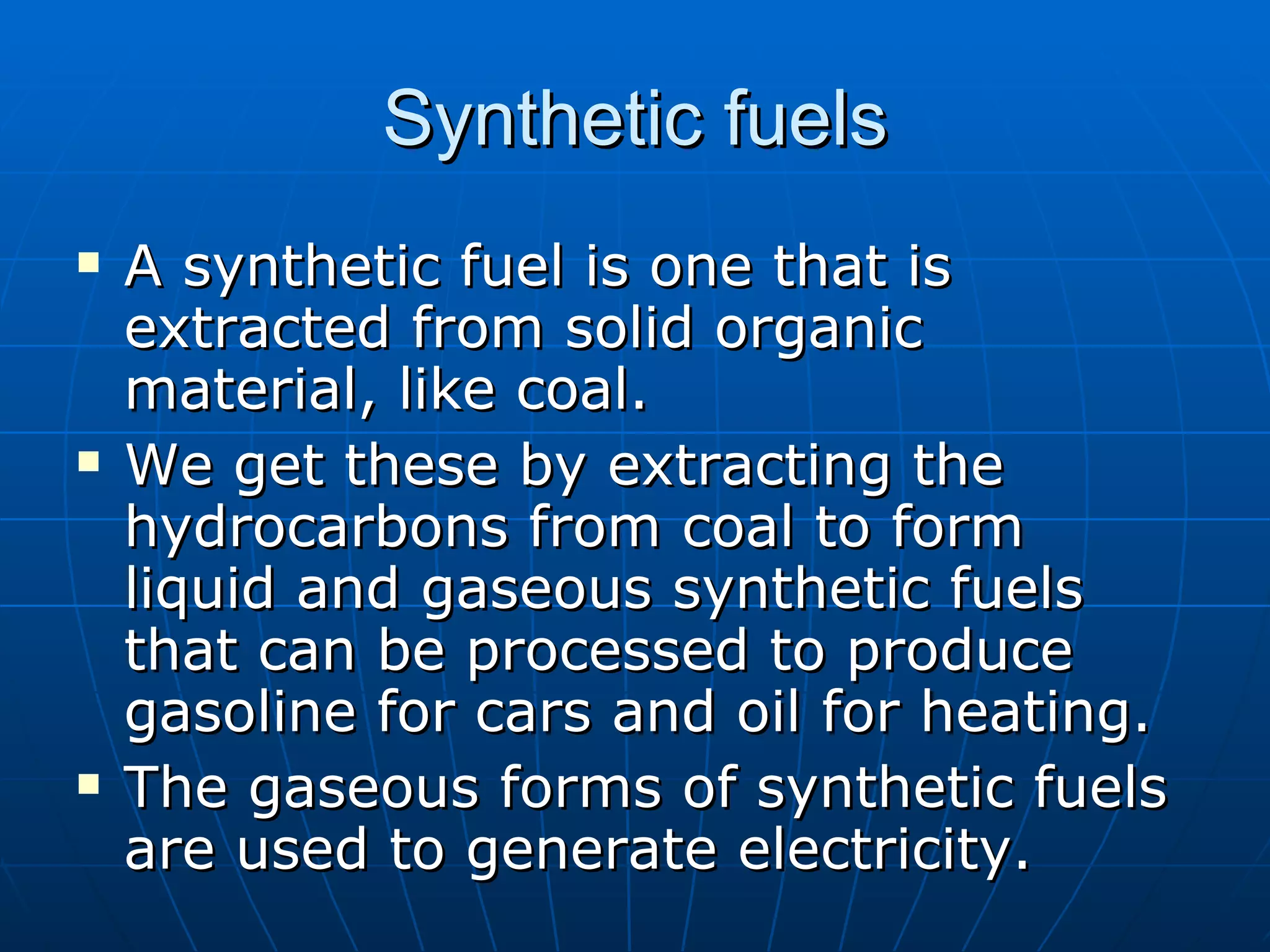 Synthetic fuels A synthetic fuel is one that is extracted from solid organic material, like coal. We get these by extracting the hydrocarbons from coal to form liquid and gaseous synthetic fuels that can be processed to produce gasoline for cars and oil for heating. The gaseous forms of synthetic fuels are used to generate electricity. 