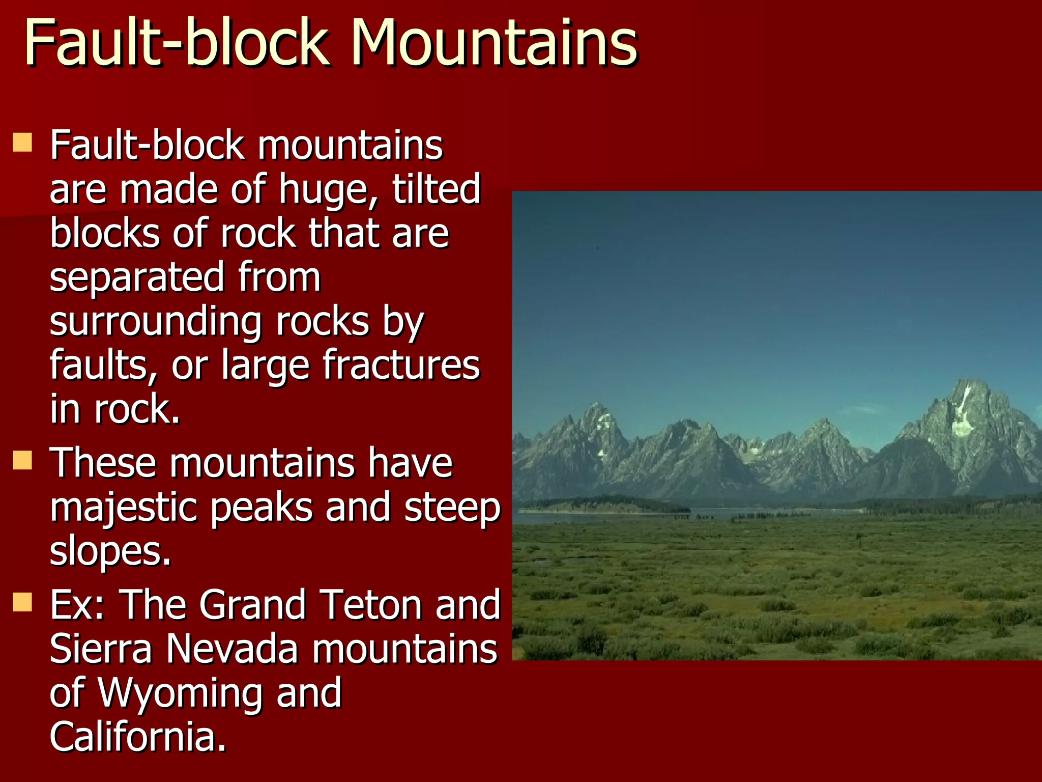 Fault-block Mountains Fault-block mountains are made of huge, tilted blocks of rock that are separated from surrounding rocks by faults, or large fractures in rock. These mountains have majestic peaks and steep slopes. Ex: The Grand Teton and Sierra Nevada mountains of Wyoming and California. 