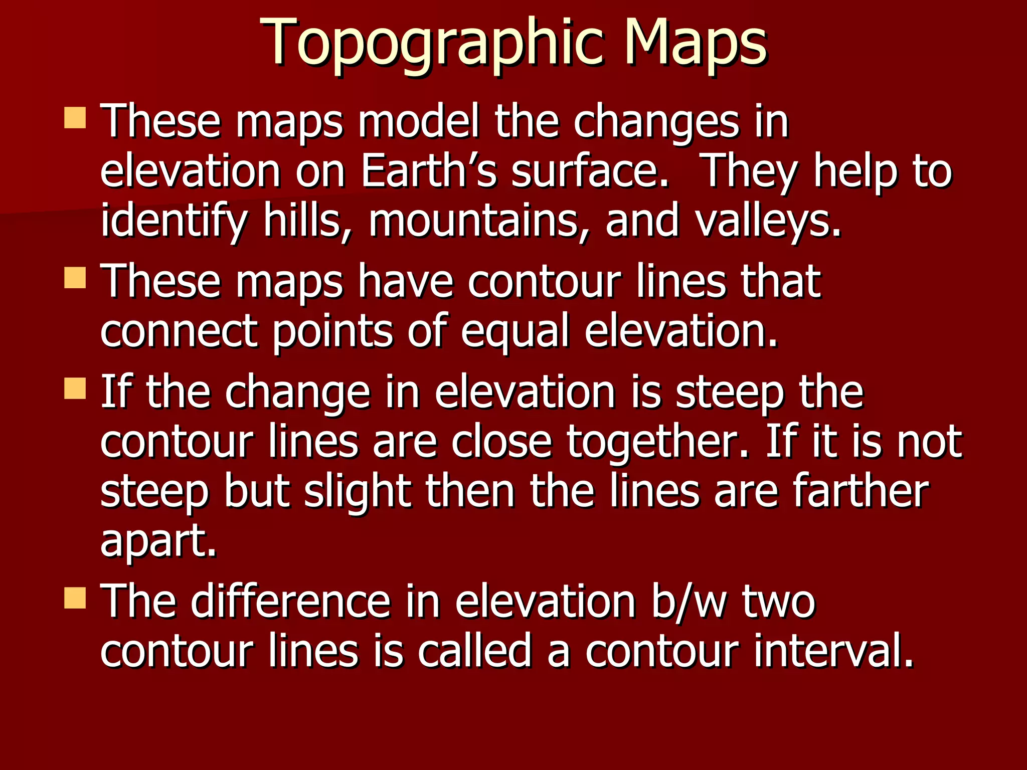 Topographic Maps These maps model the changes in elevation on Earth’s surface.  They help to identify hills, mountains, and valleys. These maps have contour lines that connect points of equal elevation. If the change in elevation is steep the contour lines are close together. If it is not steep but slight then the lines are farther apart. The difference in elevation b/w two contour lines is called a contour interval. 
